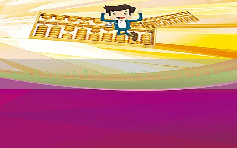 初级会计证报名带什么，初级会计证报名什么条件