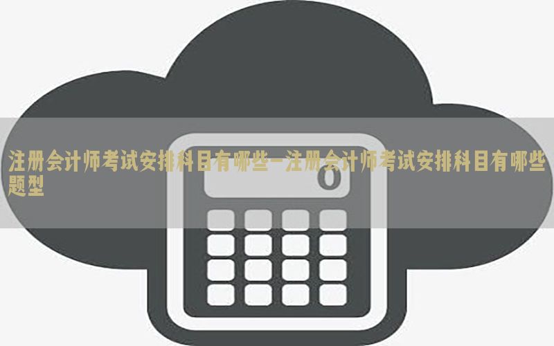 注册会计师考试安排科目有哪些-注册会计师考试安排科目有哪些题型