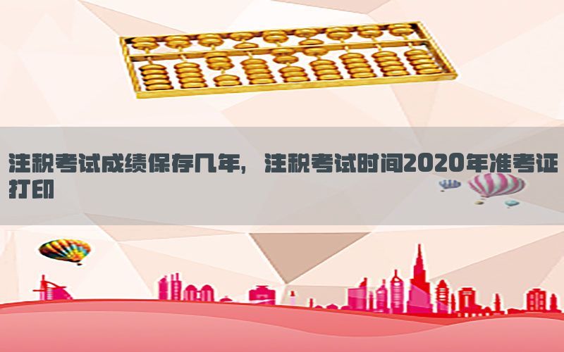 注税考试成绩保存几年，注税考试时间2020年准考证打印