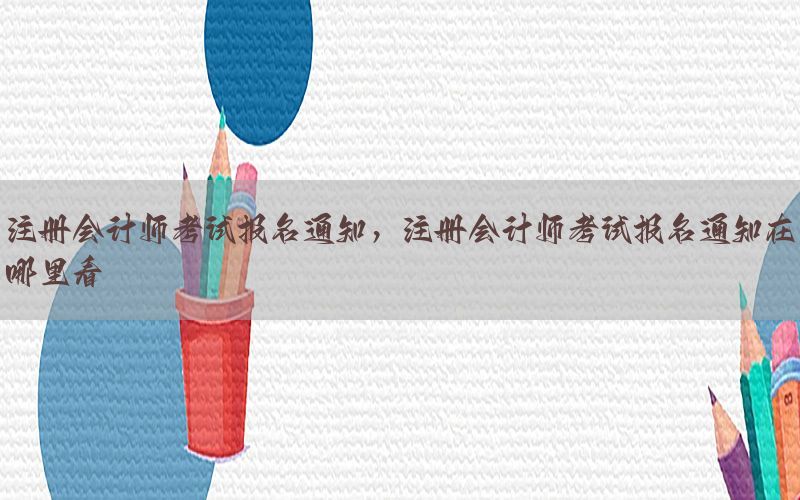 注册会计师考试报名通知，注册会计师考试报名通知在哪里看
