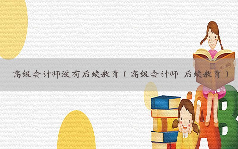 高级会计师没有后续教育（高级会计师 后续教育）
