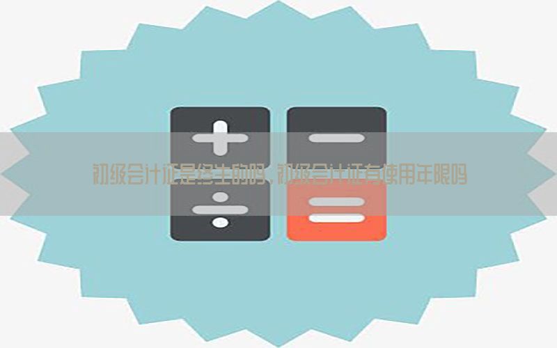 初级会计证是终生的吗，初级会计证有使用年限吗