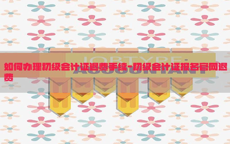 如何办理初级会计证退费手续-初级会计证报名官网退费