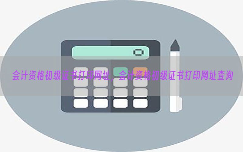 会计资格初级证书打印网址，会计资格初级证书打印网址查询