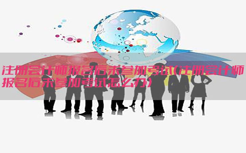 注册会计师报名后未参加考试（注册会计师报名后未参加考试怎么办）