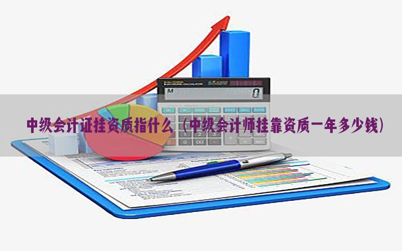 中级会计证挂资质指什么（中级会计师挂靠资质一年多少钱）