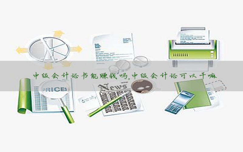 中级会计证书能赚钱吗，中级会计证可以干嘛