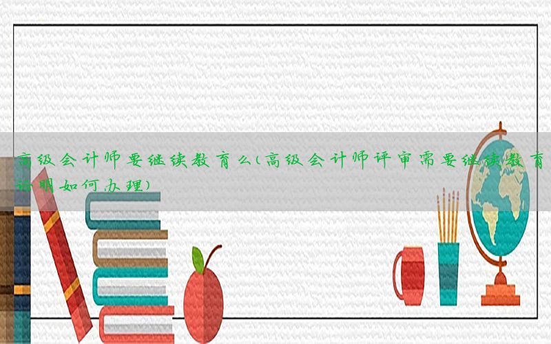 高级会计师要继续教育么（高级会计师评审需要继续教育证明如何办