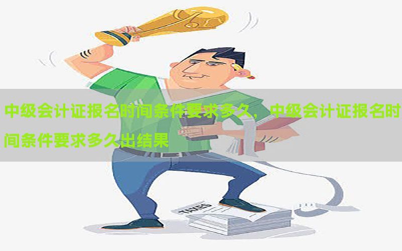 中级会计证报名时间条件要求多久，中级会计证报名时间条件要求多
