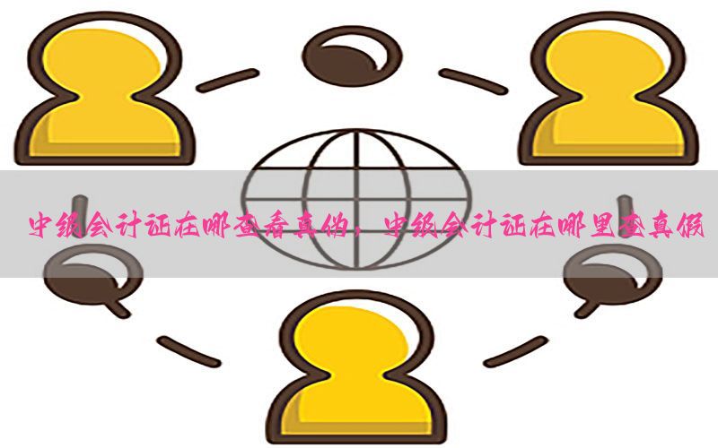 中级会计证在哪查看真伪，中级会计证在哪里查真假