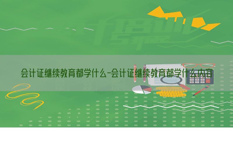 会计证继续教育都学什么-会计证继续教育都学什么内容