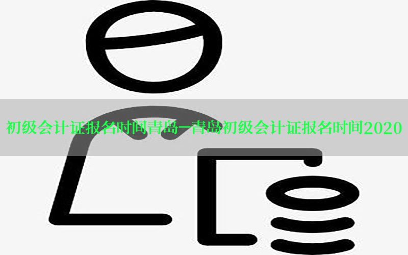 初级会计证报名时间青岛-青岛初级会计证报名时间2020