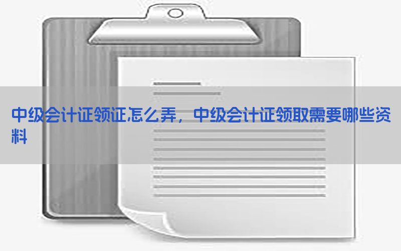 中级会计证领证怎么弄，中级会计证领取需要哪些资料