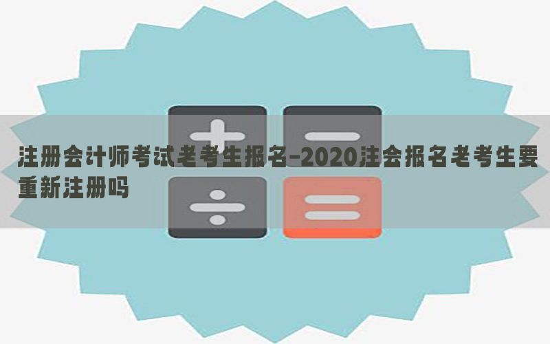 注册会计师考试老考生报名-2020注会报名老考生要重新注册吗