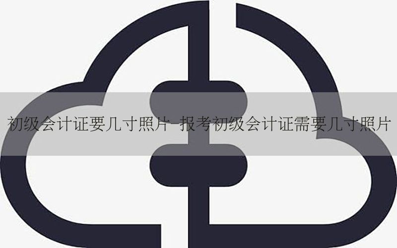 初级会计证要几寸照片-报考初级会计证需要几寸照片