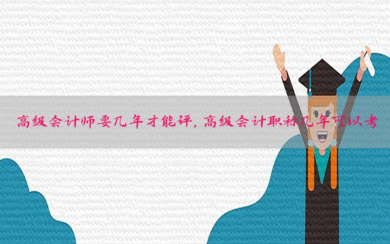 高级会计师要几年才能评，高级会计职称几年可以考