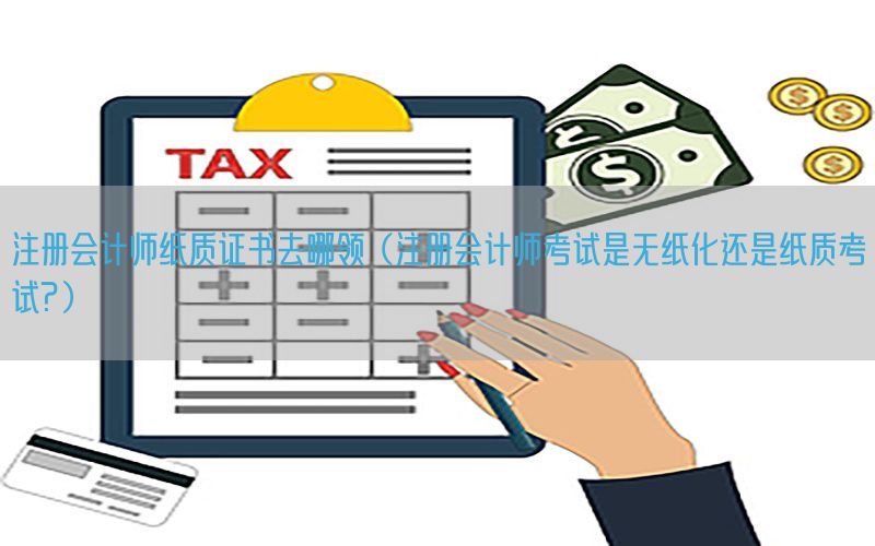注册会计师纸质证书去哪领（注册会计师考试是无纸化还是纸质考试