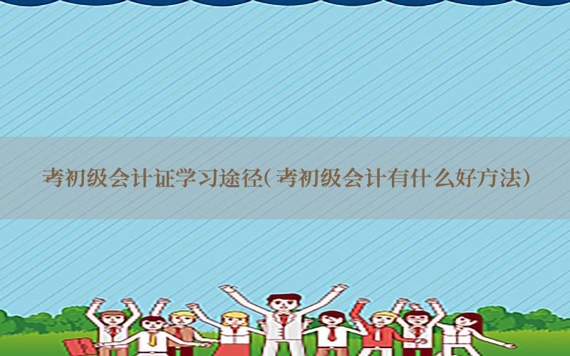 考初级会计证学习途径（考初级会计有什么好方法）