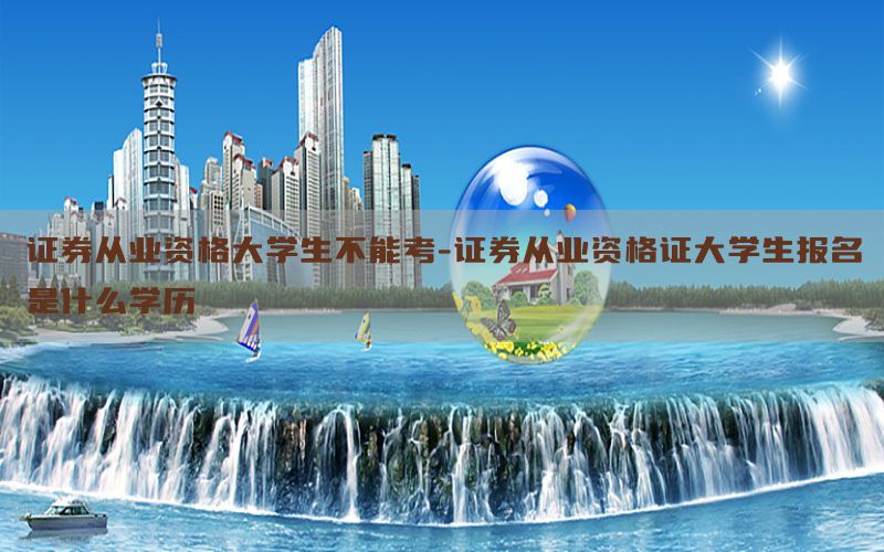 证券从业资格大学生不能考-证券从业资格证大学生报名是什么学历