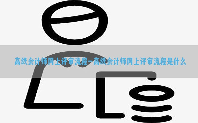 高级会计师网上评审流程-高级会计师网上评审流程是什么