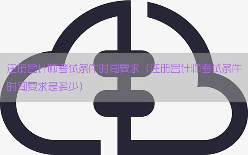 注册会计师考试条件时间要求（注册会计师考试条件时间要求是多少）