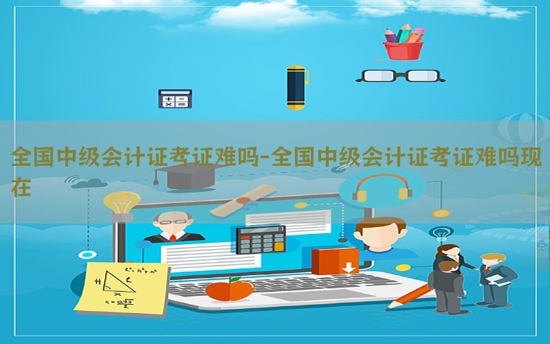全国中级会计证考证难吗-全国中级会计证考证难吗现在