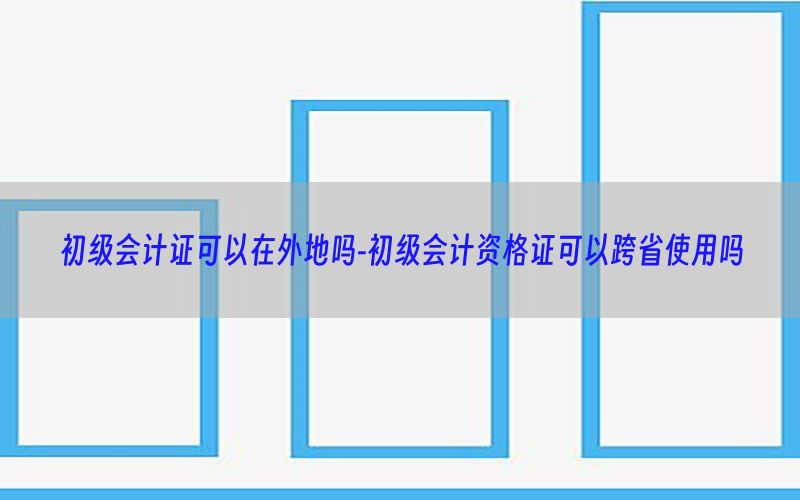 初级会计证可以在外地吗-初级会计资格证可以跨省使用吗