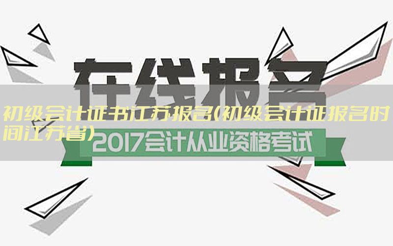 初级会计证书江苏报名（初级会计证报名时间江苏省）