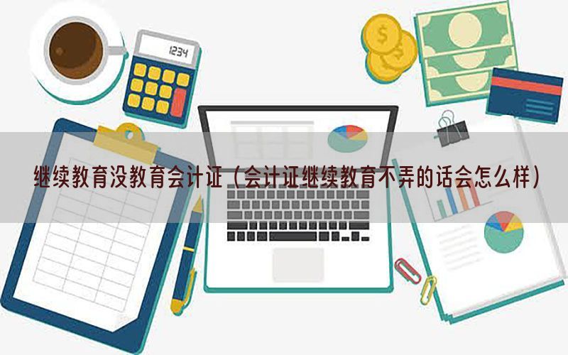 继续教育没教育会计证（会计证继续教育不弄的话会怎么样）
