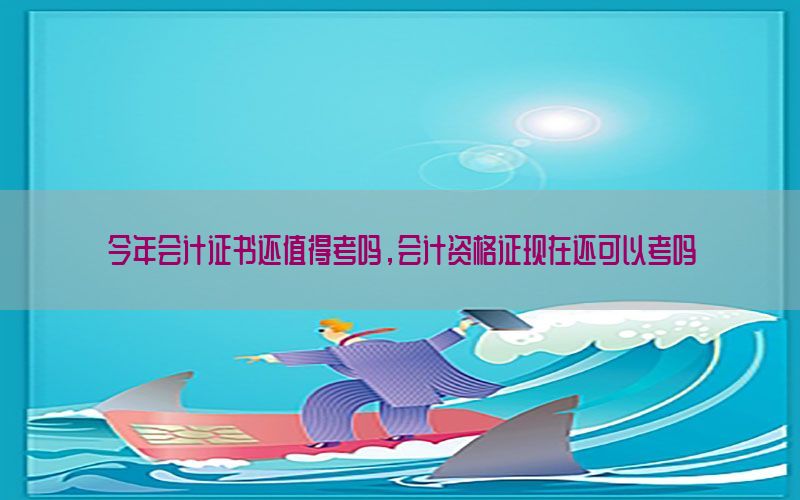 今年会计证书还值得考吗，会计资格证现在还可以考吗