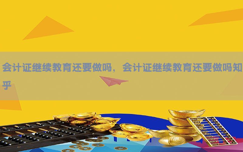 会计证继续教育还要做吗，会计证继续教育还要做吗知乎