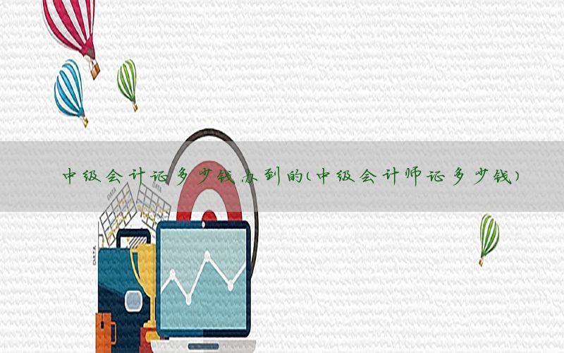 中级会计证多少钱办到的（中级会计师证多少钱）
