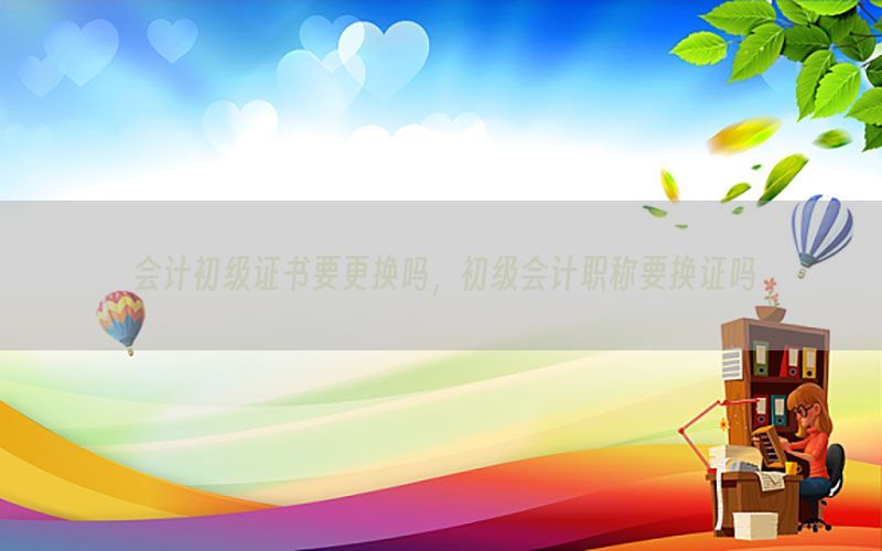 会计初级证书要更换吗，初级会计职称要换证吗