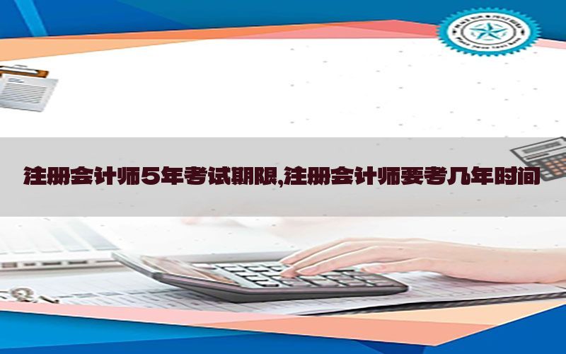 注册会计师5年考试期限，注册会计师要考几年时间