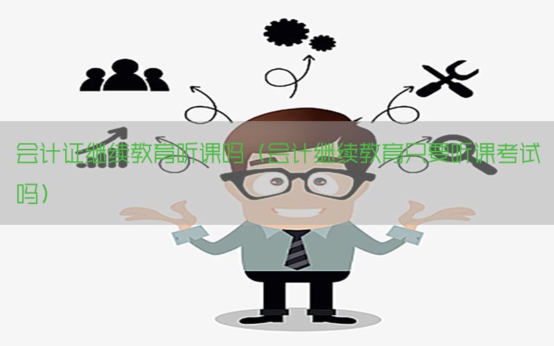 会计证继续教育听课吗（会计继续教育只要听课考试吗）