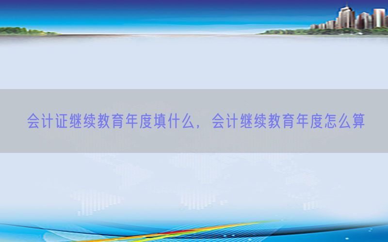 会计证继续教育年度填什么，会计继续教育年度怎么算