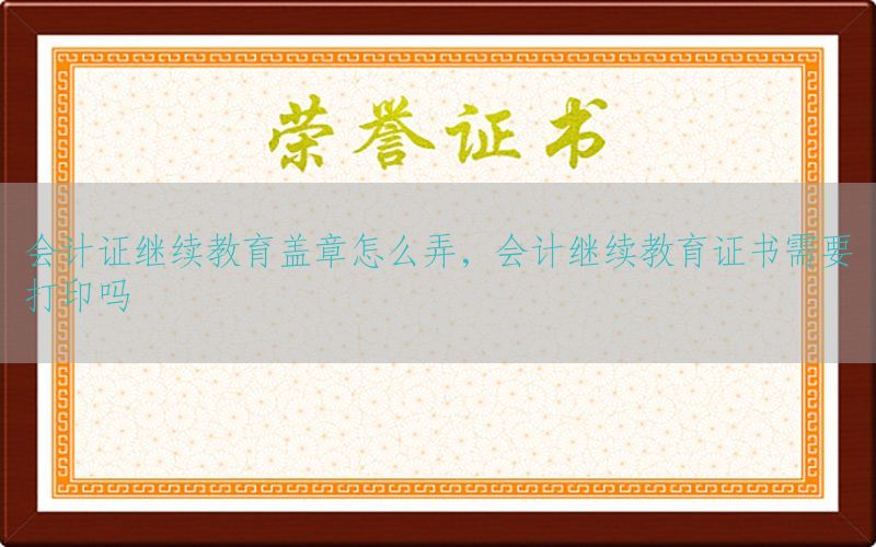 会计证继续教育盖章怎么弄，会计继续教育证书需要打印吗