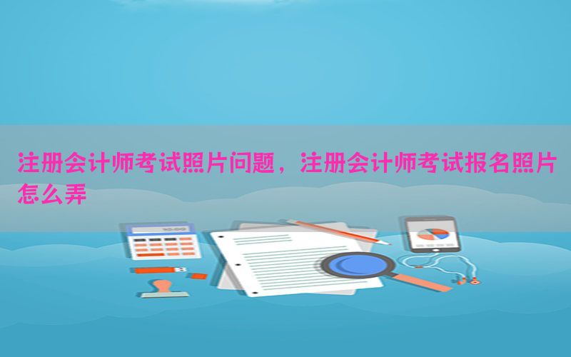 注册会计师考试照片问题，注册会计师考试报名照片怎么弄
