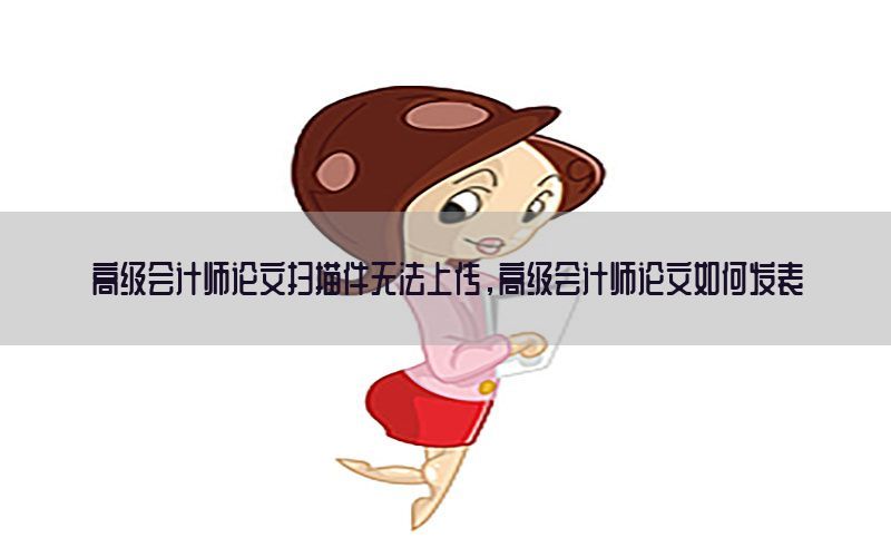 高级会计师论文扫描件无法上传，高级会计师论文如何发表
