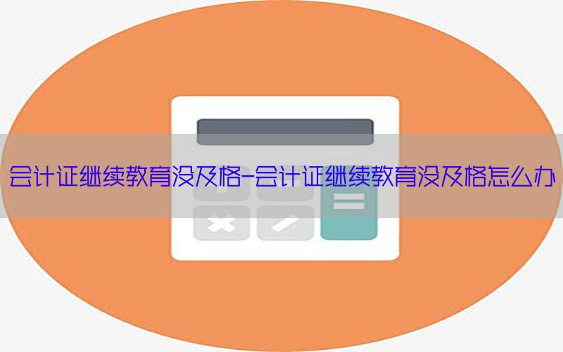 会计证继续教育没及格-会计证继续教育没及格怎么办