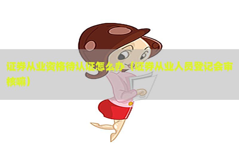 证券从业资格待认证怎么办（证券从业人员登记会审核嘛）