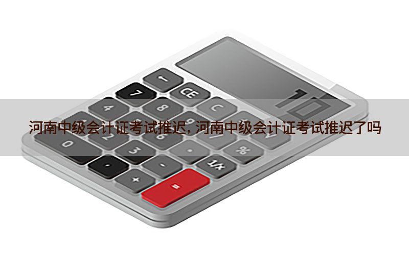 河南中级会计证考试推迟，河南中级会计证考试推迟了吗
