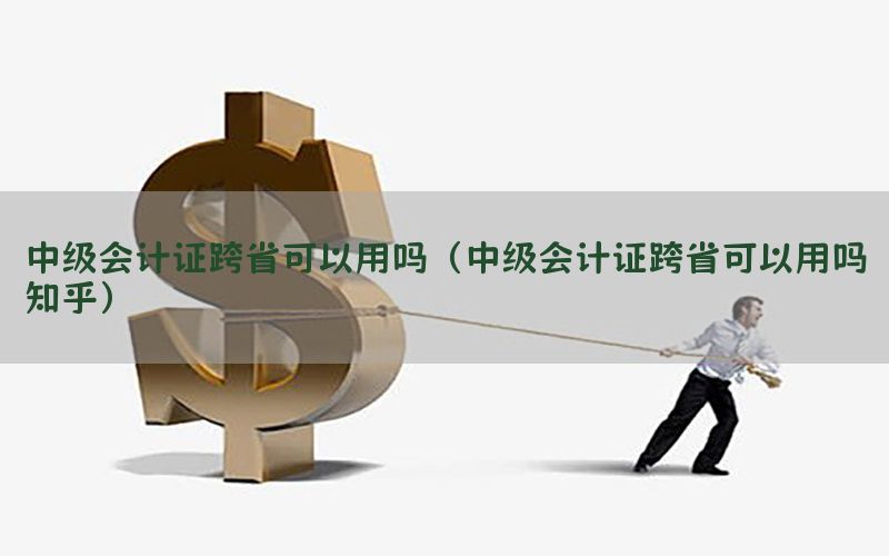 中级会计证跨省可以用吗（中级会计证跨省可以用吗知乎）