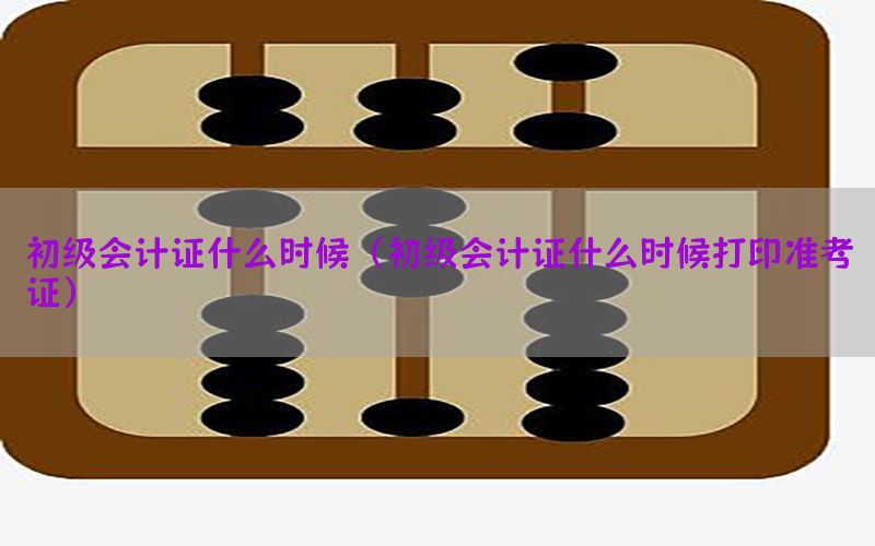 初级会计证什么时候（初级会计证什么时候打印准考证）