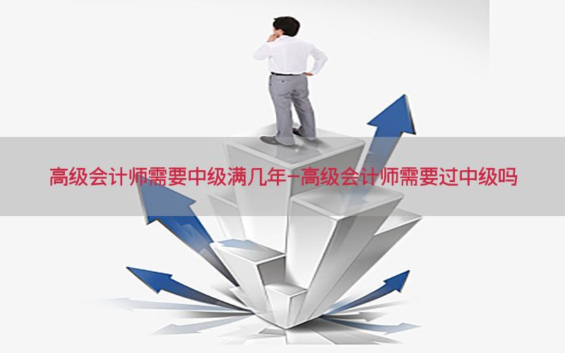 高级会计师需要中级满几年-高级会计师需要过中级吗