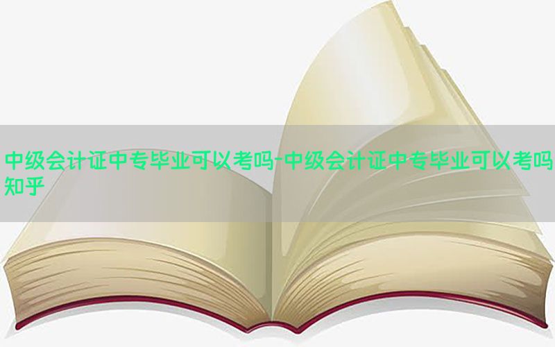 中级会计证中专毕业可以考吗-中级会计证中专毕业可以考吗知乎