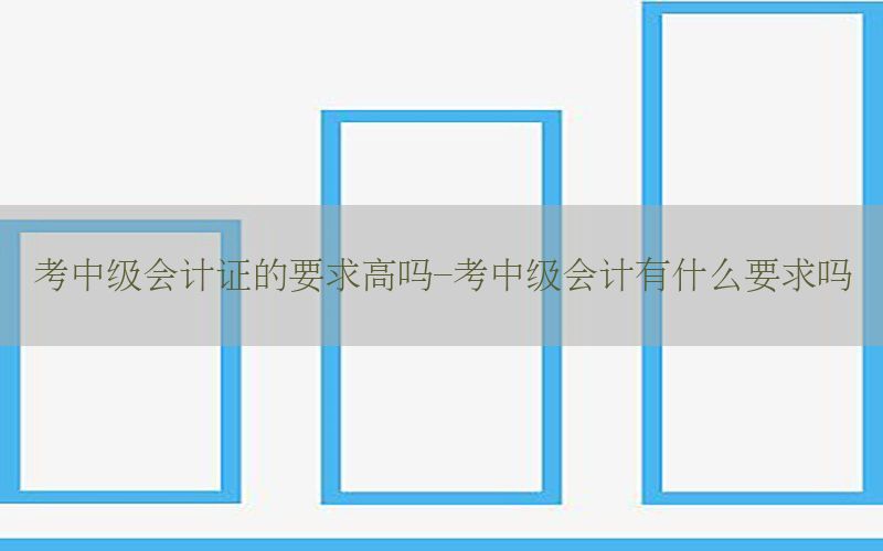 考中级会计证的要求高吗-考中级会计有什么要求吗