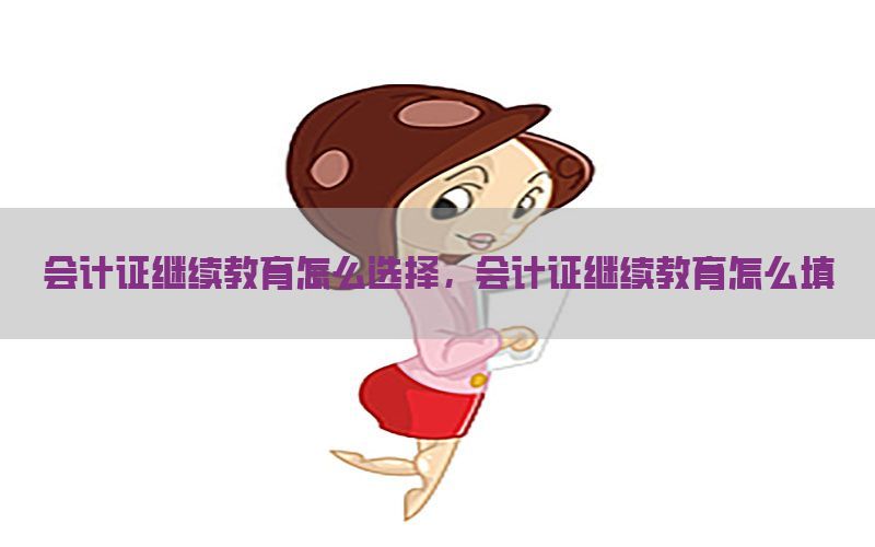 会计证继续教育怎么选择，会计证继续教育怎么填