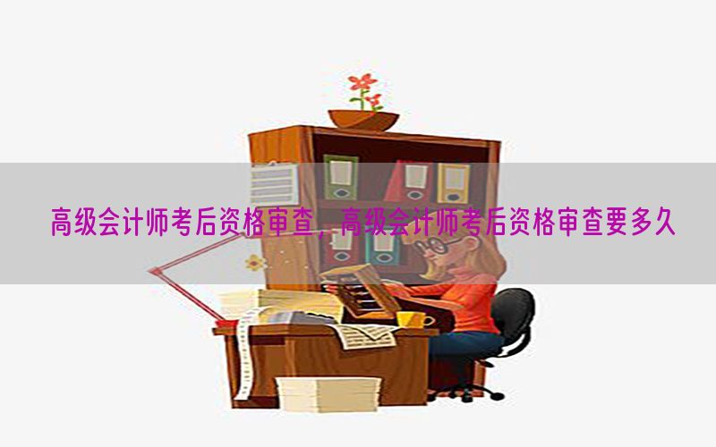 高级会计师考后资格审查，高级会计师考后资格审查要多久