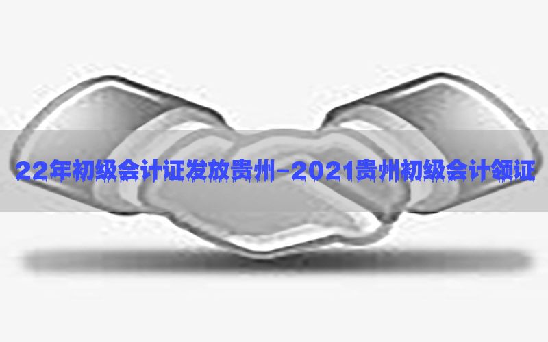 22年初级会计证发放贵州-2021贵州初级会计领证